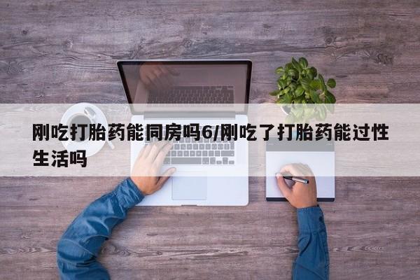 药流药使用刚吃打胎药能同房吗6/刚吃了打胎药能过性生活吗