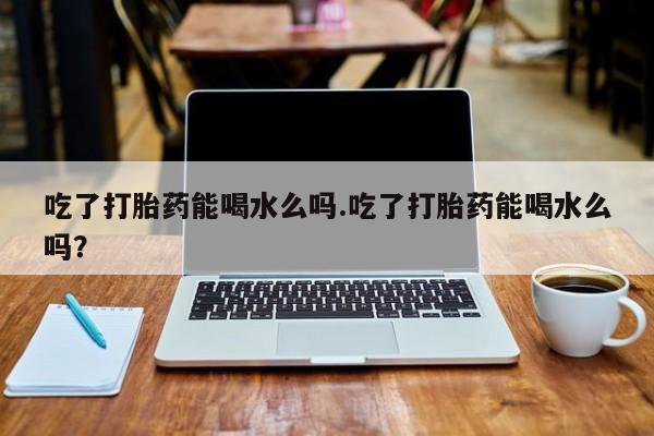 药流药使用吃了打胎药能喝水么吗.吃了打胎药能喝水么吗？