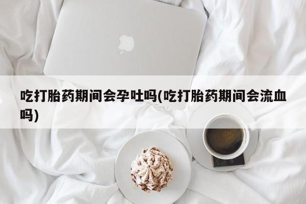 药流药使用吃打胎药期间会孕吐吗(吃打胎药期间会流血吗)