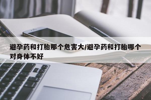 药流药使用避孕药和打胎那个危害大/避孕药和打胎哪个对身体不好