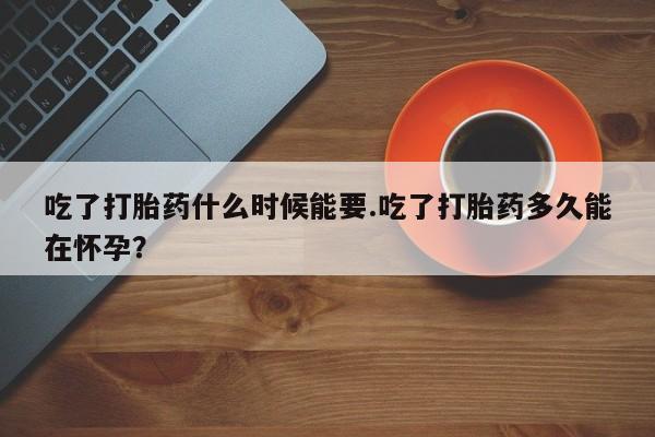 药流药使用吃了打胎药什么时候能要.吃了打胎药多久能在怀孕？