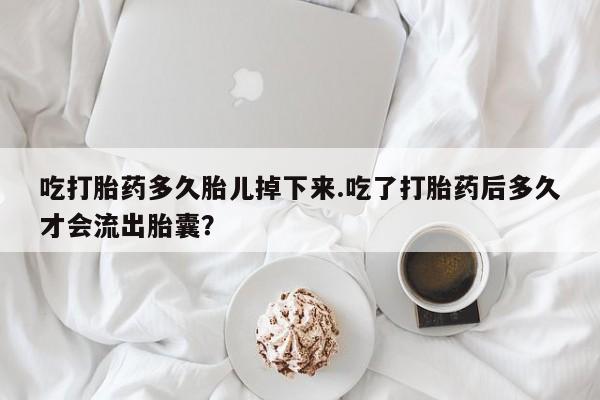 药流药使用吃打胎药多久胎儿掉下来.吃了打胎药后多久才会流出胎囊？