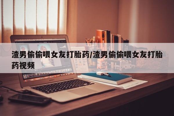 药流药使用渣男偷偷喂女友打胎药/渣男偷偷喂女友打胎药视频