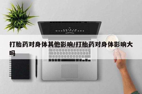 药流药使用打胎药对身体其他影响/打胎药对身体影响大吗