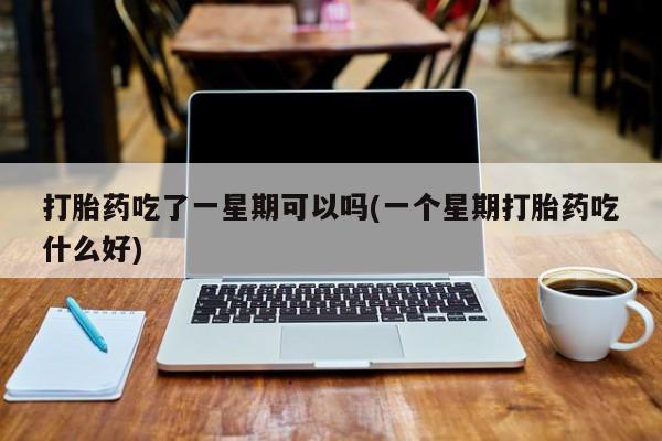 药流药使用打胎药吃了一星期可以吗(一个星期打胎药吃什么好)