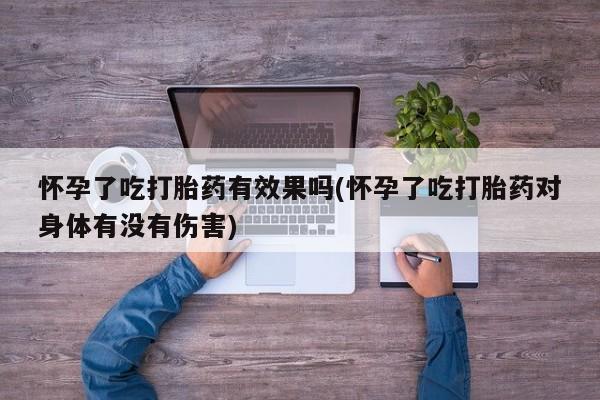 药流药使用怀孕了吃打胎药有效果吗(怀孕了吃打胎药对身体有没有伤害)
