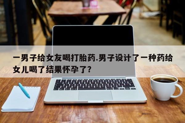 药流药使用一男子给女友喝打胎药.男子设计了一种药给女儿喝了结果怀孕了？