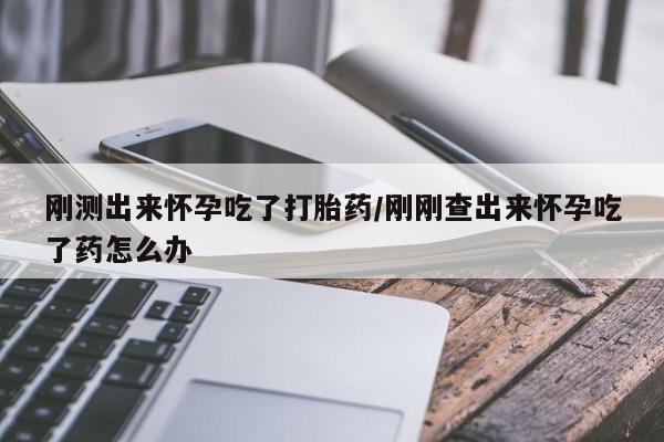 药流药使用刚测出来怀孕吃了打胎药/刚刚查出来怀孕吃了药怎么办
