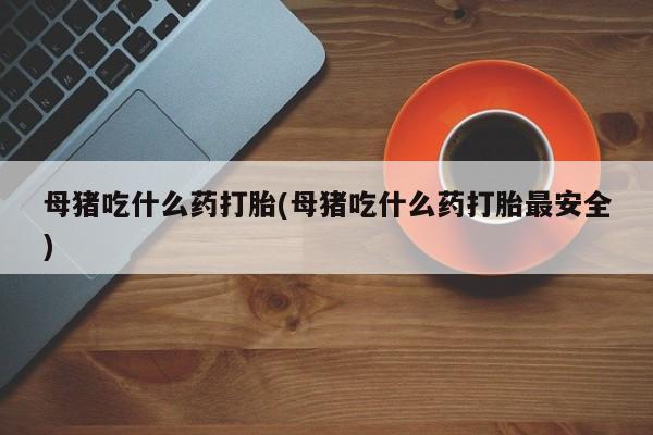 药流药使用母猪吃什么药打胎(母猪吃什么药打胎最安全)