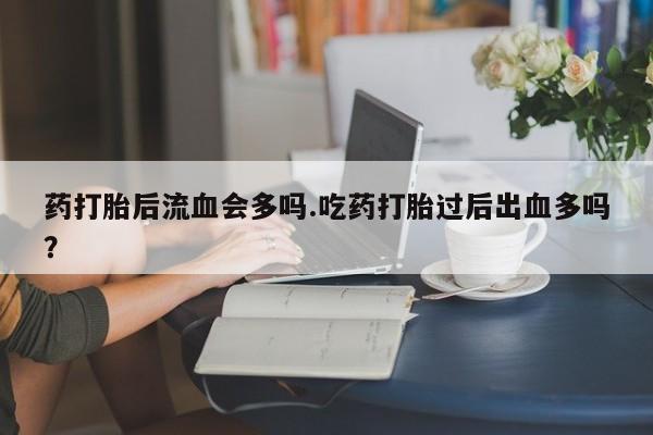 药流药使用药打胎后流血会多吗.吃药打胎过后出血多吗?