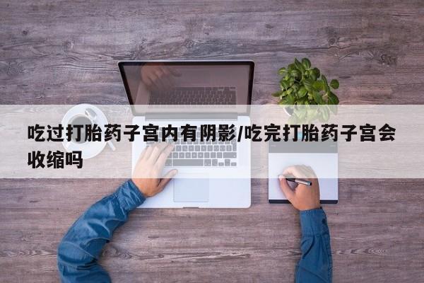 药流药使用吃过打胎药子宫内有阴影/吃完打胎药子宫会收缩吗