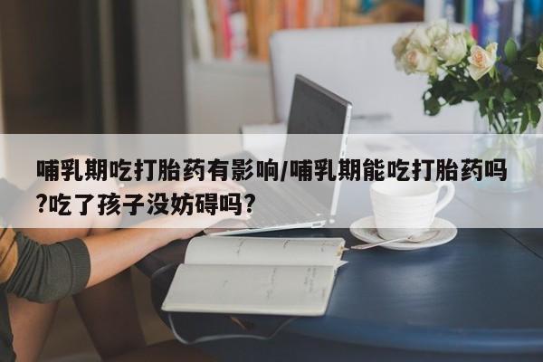 药流药使用哺乳期吃打胎药有影响/哺乳期能吃打胎药吗?吃了孩子没妨碍吗?