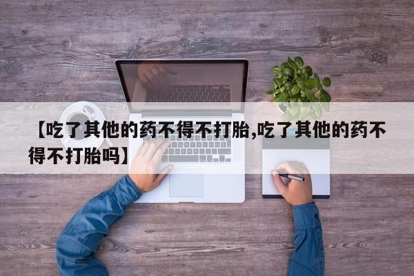 药流药使用【吃了其他的药不得不打胎,吃了其他的药不得不打胎吗】
