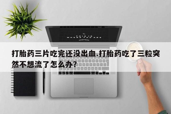 药流药使用打胎药三片吃完还没出血.打胎药吃了三粒突然不想流了怎么办?