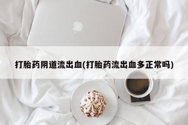 药流药使用打胎药阴道流出血(打胎药流出血多正常吗)