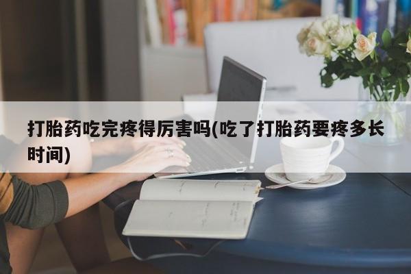 药流药使用打胎药吃完疼得厉害吗(吃了打胎药要疼多长时间)