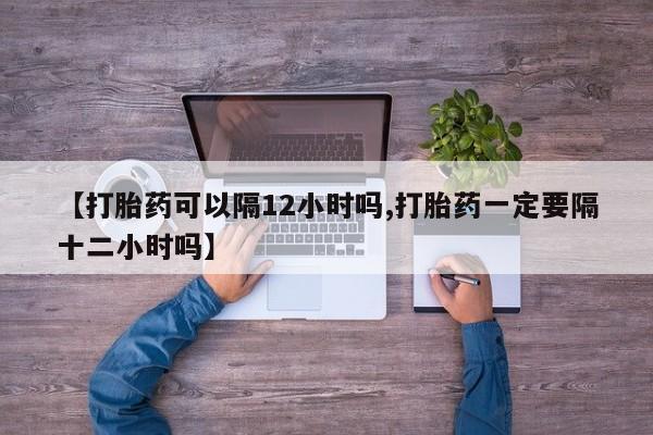 药流药使用【打胎药可以隔12小时吗,打胎药一定要隔十二小时吗】